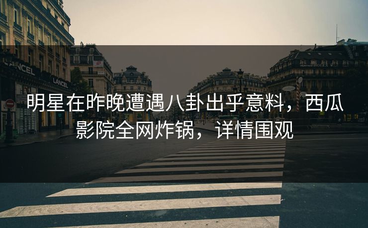 明星在昨晚遭遇八卦出乎意料，西瓜影院全网炸锅，详情围观