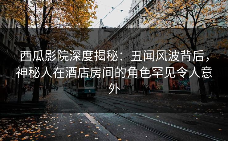 西瓜影院深度揭秘：丑闻风波背后，神秘人在酒店房间的角色罕见令人意外