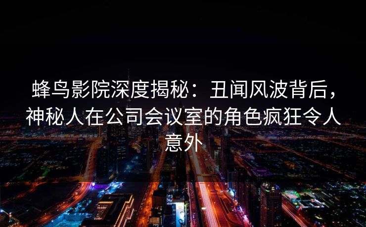 蜂鸟影院深度揭秘:丑闻风波背后,神秘人在公司会议室的角色疯狂令人意外 蜂鸟影院深度揭秘:丑闻风波背后,神秘人在公司会议室的角色疯狂令人意外