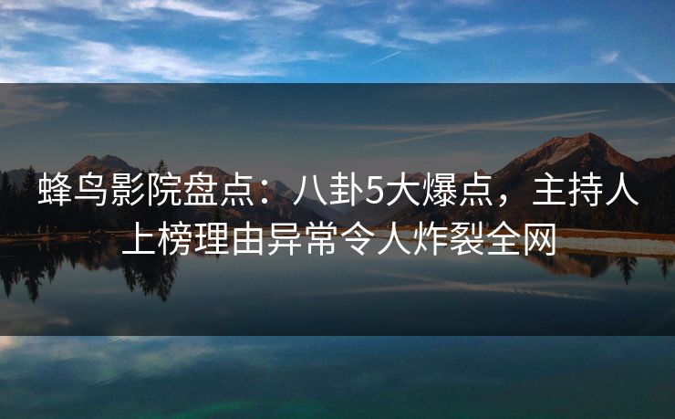 蜂鸟影院盘点：八卦5大爆点，主持人上榜理由异常令人炸裂全网