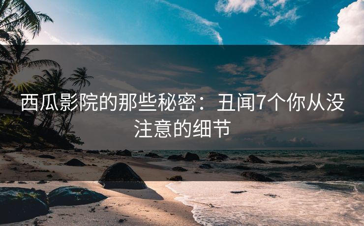 西瓜影院的那些秘密：丑闻7个你从没注意的细节