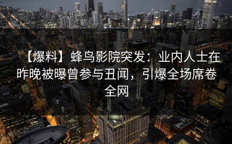 【爆料】蜂鸟影院突发：业内人士在昨晚被曝曾参与丑闻，引爆全场席卷全网