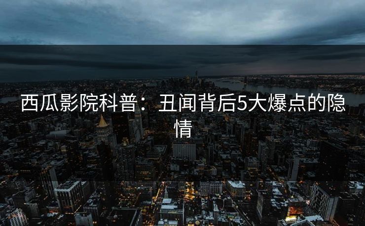 西瓜影院科普:丑闻背后5大爆点的隐情 西瓜影院科普:丑闻背后5大爆点的隐情