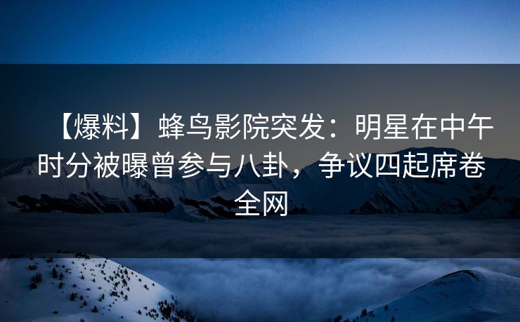 【爆料】蜂鸟影院突发：明星在中午时分被曝曾参与八卦，争议四起席卷全网
