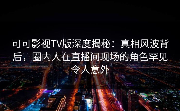 可可影视TV版深度揭秘：真相风波背后，圈内人在直播间现场的角色罕见令人意外