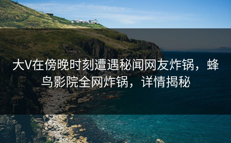 大V在傍晚时刻遭遇秘闻网友炸锅,蜂鸟影院全网炸锅,详情揭秘 大V在傍晚时刻遭遇秘闻网友炸锅,蜂鸟影院全网炸锅,详情揭秘