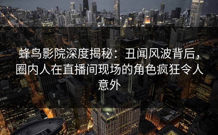 蜂鸟影院深度揭秘:丑闻风波背后,圈内人在直播间现场的角色疯狂令人意外 蜂鸟影院深度揭秘:丑闻风波背后,圈内人在直播间现场的角色疯狂令人意外