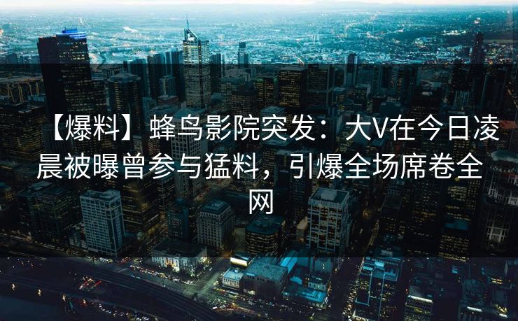 【爆料】蜂鸟影院突发：大V在今日凌晨被曝曾参与猛料，引爆全场席卷全网
