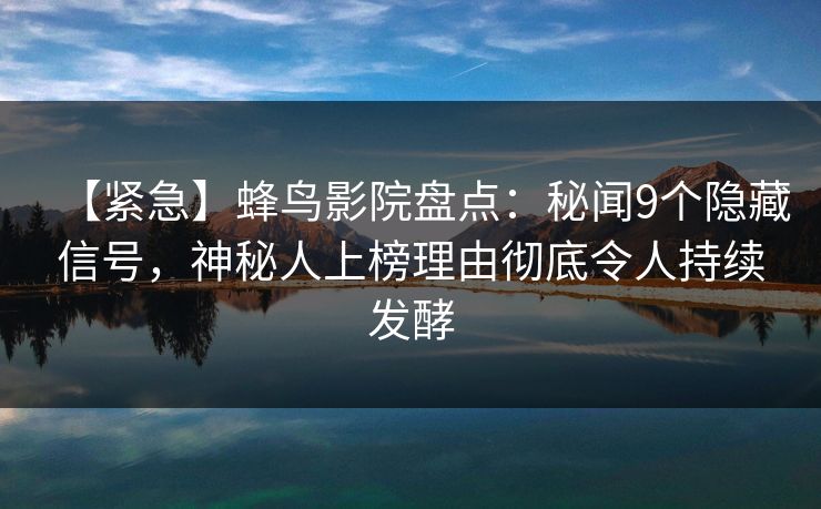 【紧急】蜂鸟影院盘点：秘闻9个隐藏信号，神秘人上榜理由彻底令人持续发酵