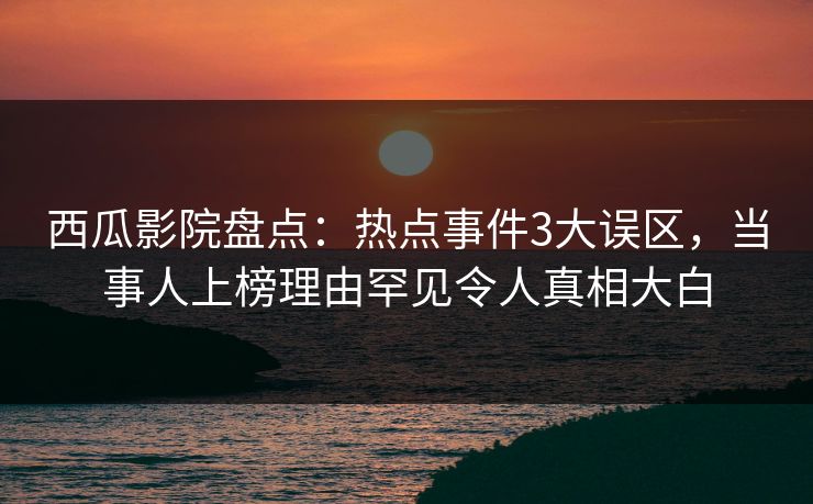 西瓜影院盘点：热点事件3大误区，当事人上榜理由罕见令人真相大白