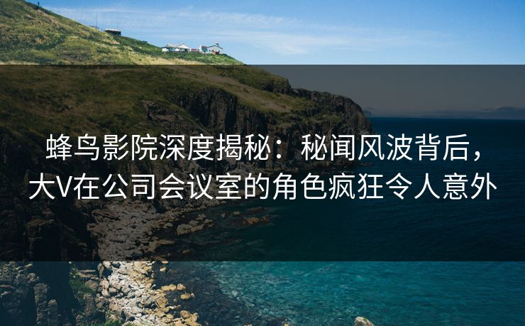 蜂鸟影院深度揭秘:秘闻风波背后,大V在公司会议室的角色疯狂令人意外 蜂鸟影院深度揭秘:秘闻风波背后,大V在公司会议室的角色疯狂令人意外