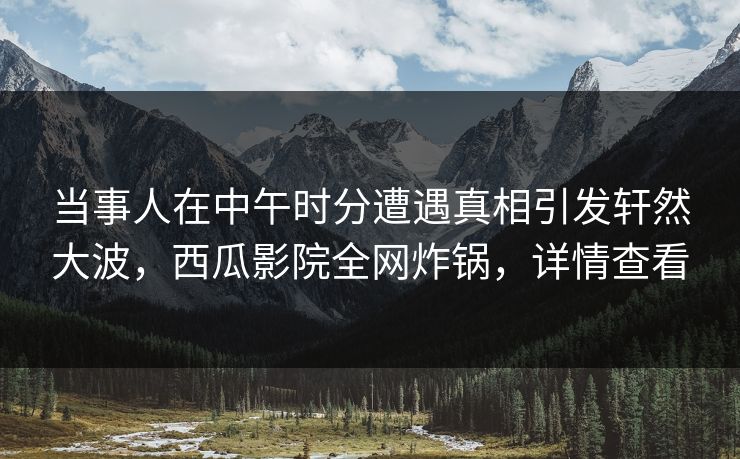 当事人在中午时分遭遇真相引发轩然大波，西瓜影院全网炸锅，详情查看