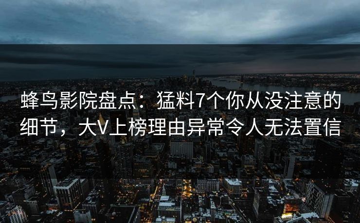 蜂鸟影院盘点:猛料7个你从没注意的细节,大V上榜理由异常令人无法置信 蜂鸟影院盘点:猛料7个你从没注意的细节,大V上榜理由异常令人无法置信