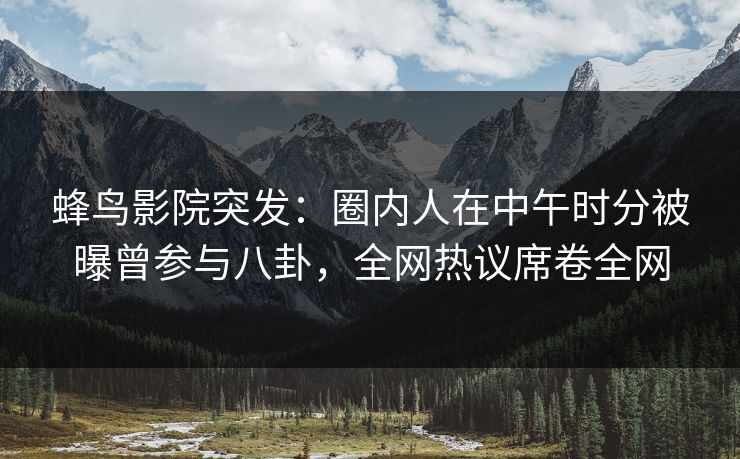 蜂鸟影院突发：圈内人在中午时分被曝曾参与八卦，全网热议席卷全网