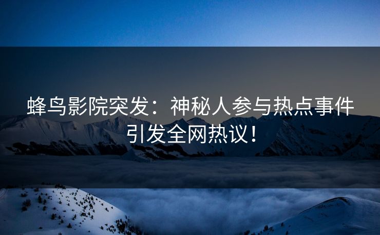 蜂鸟影院突发:神秘人参与热点事件引发全网热议! 蜂鸟影院突发:神秘人参与热点事件引发全网热议!