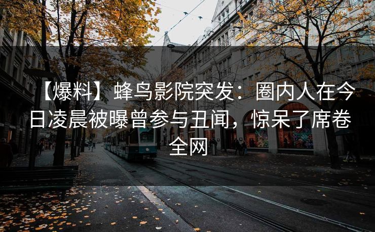 【爆料】蜂鸟影院突发:圈内人在今日凌晨被曝曾参与丑闻,惊呆了席卷全网 【爆料】蜂鸟影院突发:圈内人在今日凌晨被曝曾参与丑闻,惊呆了席卷全网