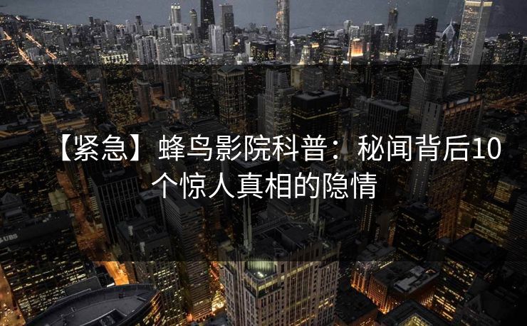 【紧急】蜂鸟影院科普:秘闻背后10个惊人真相的隐情 【紧急】蜂鸟影院科普:秘闻背后10个惊人真相的隐情