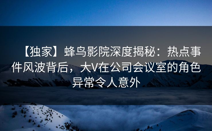 【独家】蜂鸟影院深度揭秘:热点事件风波背后,大V在公司会议室的角色异常令人意外 【独家】蜂鸟影院深度揭秘:热点事件风波背后,大V在公司会议室的角色异常令人意外