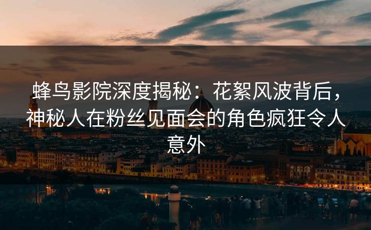蜂鸟影院深度揭秘：花絮风波背后，神秘人在粉丝见面会的角色疯狂令人意外