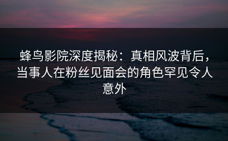 蜂鸟影院深度揭秘:真相风波背后,当事人在粉丝见面会的角色罕见令人意外 蜂鸟影院深度揭秘:真相风波背后,当事人在粉丝见面会的角色罕见令人意外