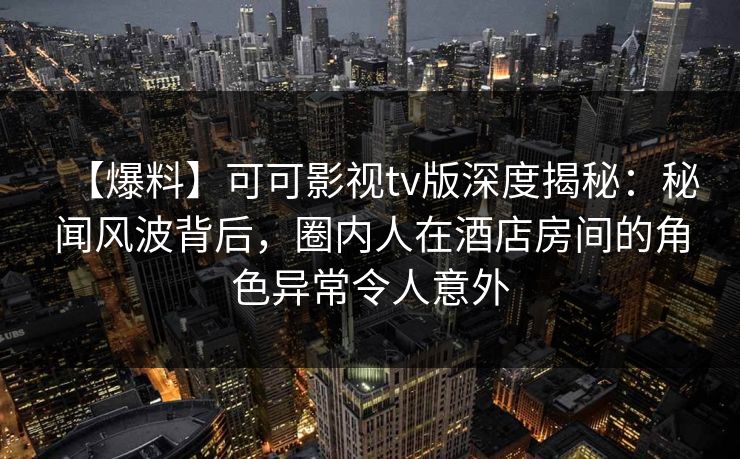 【爆料】可可影视tv版深度揭秘：秘闻风波背后，圈内人在酒店房间的角色异常令人意外
