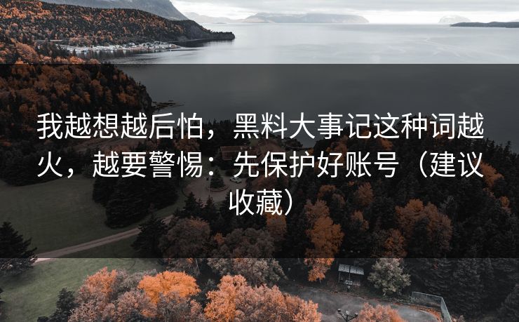 我越想越后怕,黑料大事记这种词越火,越要警惕:先保护好账号(建议收藏) 我越想越后怕,黑料大事记这种词越火,越要警惕:先保护好账号(建议收藏)