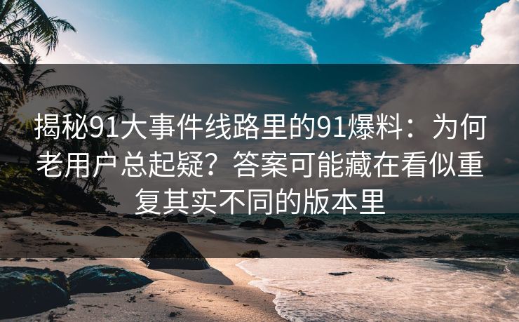 揭秘91大事件线路里的91爆料：为何老用户总起疑？答案可能藏在看似重复其实不同的版本里